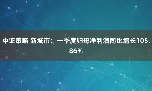 中证策略 新城市：一季度归母净利润同比增长105.86%