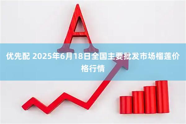 优先配 2025年6月18日全国主要批发市场榴莲价格行情