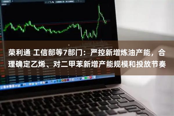 荣利通 工信部等7部门：严控新增炼油产能，合理确定乙烯、对二甲苯新增产能规模和投放节奏