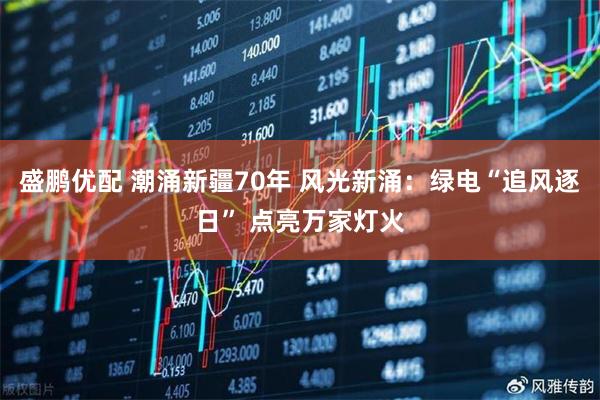 盛鹏优配 潮涌新疆70年 风光新涌：绿电“追风逐日” 点亮万家灯火
