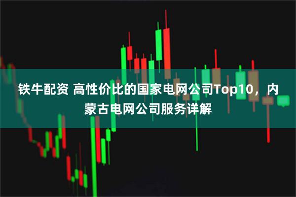 铁牛配资 高性价比的国家电网公司Top10，内蒙古电网公司服务详解